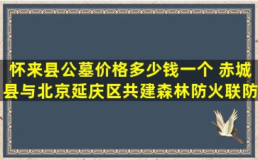 怀来县公墓价格多少钱一个 赤城县与北京延庆区共建森林防火联防机制